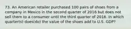 73. An American retailer purchased 100 pairs of shoes from a company in Mexico in the second quarter of 2016 but does not sell them to a consumer until the third quarter of 2016. In which quarter(s) does(do) the value of the shoes add to U.S. GDP?