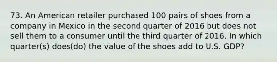 73. An American retailer purchased 100 pairs of shoes from a company in Mexico in the second quarter of 2016 but does not sell them to a consumer until the third quarter of 2016. In which quarter(s) does(do) the value of the shoes add to U.S. GDP?