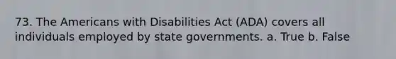 73. The Americans with Disabilities Act (ADA) covers all individuals employed by state governments. a. True b. False