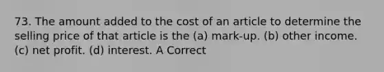 73. The amount added to the cost of an article to determine the selling price of that article is the (a) mark-up. (b) other income. (c) net profit. (d) interest. A Correct