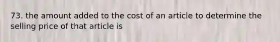 73. the amount added to the cost of an article to determine the selling price of that article is