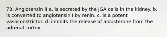 73. Angiotensin II a. is secreted by the JGA cells in the kidney. b. is converted to angiotensin I by renin. c. is a potent vasoconstrictor. d. inhibits the release of aldosterone from the adrenal cortex.