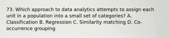 73. Which approach to data analytics attempts to assign each unit in a population into a small set of categories? A. Classification B. Regression C. Similarity matching D. Co-occurrence grouping