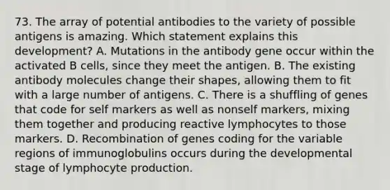 73. The array of potential antibodies to the variety of possible antigens is amazing. Which statement explains this development? A. Mutations in the antibody gene occur within the activated B cells, since they meet the antigen. B. The existing antibody molecules change their shapes, allowing them to fit with a large number of antigens. C. There is a shuffling of genes that code for self markers as well as nonself markers, mixing them together and producing reactive lymphocytes to those markers. D. Recombination of genes coding for the variable regions of immunoglobulins occurs during the developmental stage of lymphocyte production.