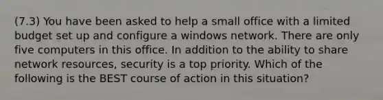 (7.3) You have been asked to help a small office with a limited budget set up and configure a windows network. There are only five computers in this office. In addition to the ability to share network resources, security is a top priority. Which of the following is the BEST course of action in this situation?