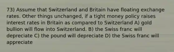 73) Assume that Switzerland and Britain have floating exchange rates. Other things unchanged, if a tight money policy raises interest rates in Britain as compared to Switzerland A) gold bullion will flow into Switzerland. B) the Swiss franc will depreciate C) the pound will depreciate D) the Swiss franc will appreciate