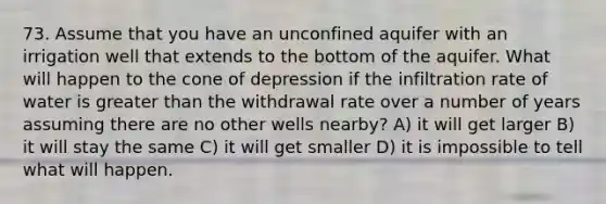 73. Assume that you have an unconfined aquifer with an irrigation well that extends to the bottom of the aquifer. What will happen to the cone of depression if the infiltration rate of water is greater than the withdrawal rate over a number of years assuming there are no other wells nearby? A) it will get larger B) it will stay the same C) it will get smaller D) it is impossible to tell what will happen.