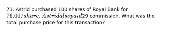 73. Astrid purchased 100 shares of Royal Bank for 76.00/share. Astrid also paid29 commission. What was the total purchase price for this transaction?