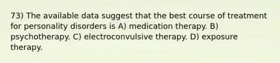 73) The available data suggest that the best course of treatment for personality disorders is A) medication therapy. B) psychotherapy. C) electroconvulsive therapy. D) exposure therapy.