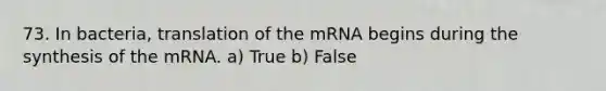 73. In bacteria, translation of the mRNA begins during the synthesis of the mRNA. a) True b) False