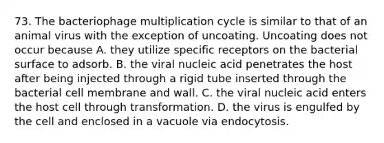 73. The bacteriophage multiplication cycle is similar to that of an animal virus with the exception of uncoating. Uncoating does not occur because A. they utilize specific receptors on the bacterial surface to adsorb. B. the viral nucleic acid penetrates the host after being injected through a rigid tube inserted through the bacterial cell membrane and wall. C. the viral nucleic acid enters the host cell through transformation. D. the virus is engulfed by the cell and enclosed in a vacuole via endocytosis.