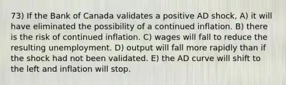 73) If the Bank of Canada validates a positive AD shock, A) it will have eliminated the possibility of a continued inflation. B) there is the risk of continued inflation. C) wages will fall to reduce the resulting unemployment. D) output will fall more rapidly than if the shock had not been validated. E) the AD curve will shift to the left and inflation will stop.