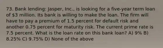 73. Bank lending: Jasper, Inc., is looking for a five-year term loan of 3 million. Its bank is willing to make the loan. The firm will have to pay a premium of 1.5 percent for default risk and another 0.75 percent for maturity risk. The current prime rate is 7.5 percent. What is the loan rate on this bank loan? A) 9% B) 8.25% C) 9.75% D) None of the above