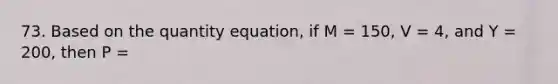 73. Based on the quantity equation, if M = 150, V = 4, and Y = 200, then P =