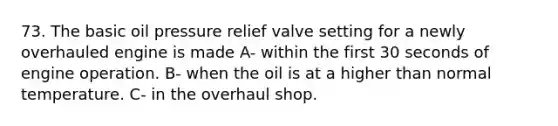 73. The basic oil pressure relief valve setting for a newly overhauled engine is made A- within the first 30 seconds of engine operation. B- when the oil is at a higher than normal temperature. C- in the overhaul shop.