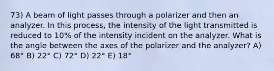 73) A beam of light passes through a polarizer and then an analyzer. In this process, the intensity of the light transmitted is reduced to 10% of the intensity incident on the analyzer. What is the angle between the axes of the polarizer and the analyzer? A) 68° B) 22° C) 72° D) 22° E) 18°