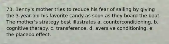 73. Benny's mother tries to reduce his fear of sailing by giving the 3-year-old his favorite candy as soon as they board the boat. The mother's strategy best illustrates a. counterconditioning. b. cognitive therapy. c. transference. d. aversive conditioning. e. the placebo effect.