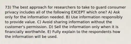 73) The best approach for researchers to take to guard consumer privacy includes all of the following EXCEPT which one? A) Ask only for the information needed. B) Use information responsibly to provide value. C) Avoid sharing information without the customer's permission. D) Sell the information only when it is financially worthwhile. E) Fully explain to the respondents how the information will be used.