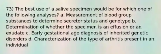 73) The best use of a saliva specimen would be for which one of the following analyses? a. Measurement of blood group substances to determine secretor status and genotype b. Determination of whether the specimen is an effusion or an exudate c. Early gestational age diagnosis of inherited genetic disorders d. Characterization of the type of arthritis present in an individual