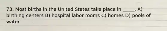 73. Most births in the United States take place in _____. A) birthing centers B) hospital labor rooms C) homes D) pools of water