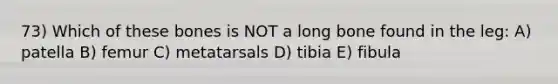 73) Which of these bones is NOT a long bone found in the leg: A) patella B) femur C) metatarsals D) tibia E) fibula