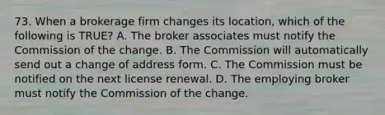 73. When a brokerage firm changes its location, which of the following is TRUE? A. The broker associates must notify the Commission of the change. B. The Commission will automatically send out a change of address form. C. The Commission must be notified on the next license renewal. D. The employing broker must notify the Commission of the change.