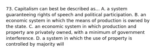 73. Capitalism can best be described as... A. a system guaranteeing rights of speech and political participation. B. an economic system in which the means of production is owned by the state. C. an economic system in which production and property are privately owned, with a minimum of government interference. D. a system in which the use of property is controlled by majority will