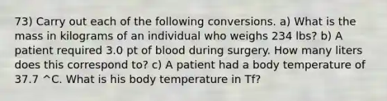 73) Carry out each of the following conversions. a) What is the mass in kilograms of an individual who weighs 234 lbs? b) A patient required 3.0 pt of blood during surgery. How many liters does this correspond to? c) A patient had a body temperature of 37.7 ^C. What is his body temperature in Tf?