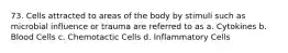 73. Cells attracted to areas of the body by stimuli such as microbial influence or trauma are referred to as a. Cytokines b. Blood Cells c. Chemotactic Cells d. Inflammatory Cells