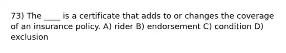 73) The ____ is a certificate that adds to or changes the coverage of an insurance policy. A) rider B) endorsement C) condition D) exclusion