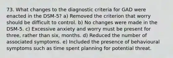 73. What changes to the diagnostic criteria for GAD were enacted in the DSM-5? a) Removed the criterion that worry should be difficult to control. b) No changes were made in the DSM-5. c) Excessive anxiety and worry must be present for three, rather than six, months. d) Reduced the number of associated symptoms. e) Included the presence of behavioural symptoms such as time spent planning for potential threat.