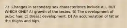 73. Changes in secondary sex characteristics include ALL BUT WHICH ONE? A) growth of the testes. B) The development of pubic hair. C) Breast development. D) An accumulation of fat on the thighs and hips.