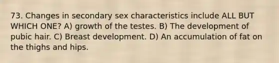 73. Changes in secondary sex characteristics include ALL BUT WHICH ONE? A) growth of the testes. B) The development of pubic hair. C) Breast development. D) An accumulation of fat on the thighs and hips.