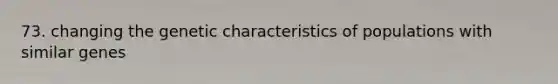 73. changing the genetic characteristics of populations with similar genes