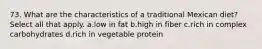 73. What are the characteristics of a traditional Mexican diet? Select all that apply. a.low in fat b.high in fiber c.rich in complex carbohydrates d.rich in vegetable protein