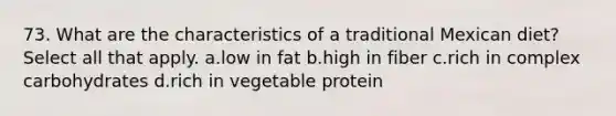 73. What are the characteristics of a traditional Mexican diet? Select all that apply. a.low in fat b.high in fiber c.rich in complex carbohydrates d.rich in vegetable protein