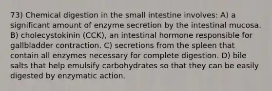 73) Chemical digestion in the small intestine involves: A) a significant amount of enzyme secretion by the intestinal mucosa. B) cholecystokinin (CCK), an intestinal hormone responsible for gallbladder contraction. C) secretions from the spleen that contain all enzymes necessary for complete digestion. D) bile salts that help emulsify carbohydrates so that they can be easily digested by enzymatic action.