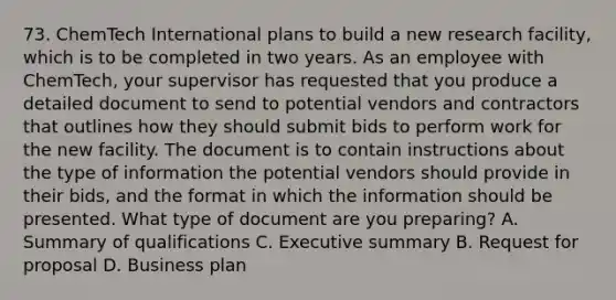 73. ChemTech International plans to build a new research facility, which is to be completed in two years. As an employee with ChemTech, your supervisor has requested that you produce a detailed document to send to potential vendors and contractors that outlines how they should submit bids to perform work for the new facility. The document is to contain instructions about the type of information the potential vendors should provide in their bids, and the format in which the information should be presented. What type of document are you preparing? A. Summary of qualifications C. Executive summary B. Request for proposal D. Business plan