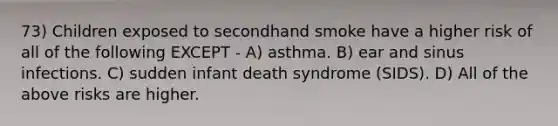 73) Children exposed to secondhand smoke have a higher risk of all of the following EXCEPT - A) asthma. B) ear and sinus infections. C) sudden infant death syndrome (SIDS). D) All of the above risks are higher.