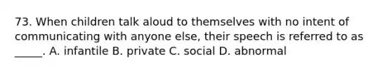 73. When children talk aloud to themselves with no intent of communicating with anyone else, their speech is referred to as _____. A. infantile B. private C. social D. abnormal