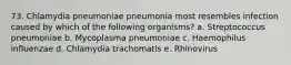 73. Chlamydia pneumoniae pneumonia most resembles infection caused by which of the following organisms? a. Streptococcus pneumoniae b. Mycoplasma pneumoniae c. Haemophilus influenzae d. Chlamydia trachomatis e. Rhinovirus