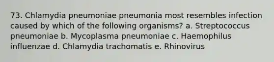 73. Chlamydia pneumoniae pneumonia most resembles infection caused by which of the following organisms? a. Streptococcus pneumoniae b. Mycoplasma pneumoniae c. Haemophilus influenzae d. Chlamydia trachomatis e. Rhinovirus