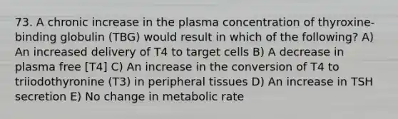 73. A chronic increase in the plasma concentration of thyroxine-binding globulin (TBG) would result in which of the following? A) An increased delivery of T4 to target cells B) A decrease in plasma free [T4] C) An increase in the conversion of T4 to triiodothyronine (T3) in peripheral tissues D) An increase in TSH secretion E) No change in metabolic rate