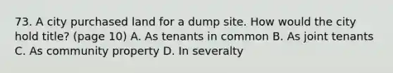 73. A city purchased land for a dump site. How would the city hold title? (page 10) A. As tenants in common B. As joint tenants C. As community property D. In severalty