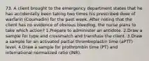 73. A client brought to the emergency department states that he has accidentally been taking two times his prescribed dose of warfarin (Coumadin) for the past week. After noting that the client has no evidence of obvious bleeding, the nurse plans to take which action? 1.Prepare to administer an antidote. 2.Draw a sample for type and crossmatch and transfuse the client. 3.Draw a sample for an activated partial thromboplastin time (aPTT) level. 4.Draw a sample for prothrombin time (PT) and international normalized ratio (INR).