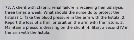 73: A client with chronic renal failure is receiving hemodialysis three times a week. What should the nurse do to protect the fistula? 1. Take the blood pressure in the arm with the fistula. 2. Report the loss of a thrill or bruit on the arm with the fistula. 3. Maintain a pressure dressing on the shunt. 4. Start a second IV in the arm with the fistula.