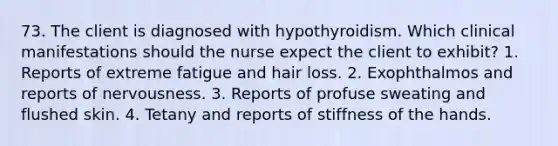 73. The client is diagnosed with hypothyroidism. Which clinical manifestations should the nurse expect the client to exhibit? 1. Reports of extreme fatigue and hair loss. 2. Exophthalmos and reports of nervousness. 3. Reports of profuse sweating and flushed skin. 4. Tetany and reports of stiffness of the hands.