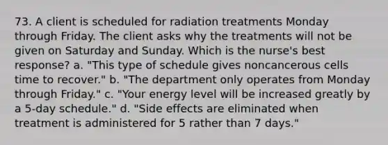 73. A client is scheduled for radiation treatments Monday through Friday. The client asks why the treatments will not be given on Saturday and Sunday. Which is the nurse's best response? a. "This type of schedule gives noncancerous cells time to recover." b. "The department only operates from Monday through Friday." c. "Your energy level will be increased greatly by a 5-day schedule." d. "Side effects are eliminated when treatment is administered for 5 rather than 7 days."