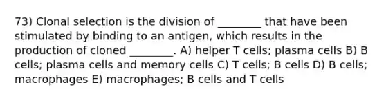 73) Clonal selection is the division of ________ that have been stimulated by binding to an antigen, which results in the production of cloned ________. A) helper T cells; plasma cells B) B cells; plasma cells and memory cells C) T cells; B cells D) B cells; macrophages E) macrophages; B cells and T cells