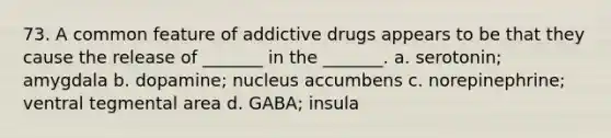 73. A common feature of addictive drugs appears to be that they cause the release of _______ in the _______. a. serotonin; amygdala b. dopamine; nucleus accumbens c. norepinephrine; ventral tegmental area d. GABA; insula